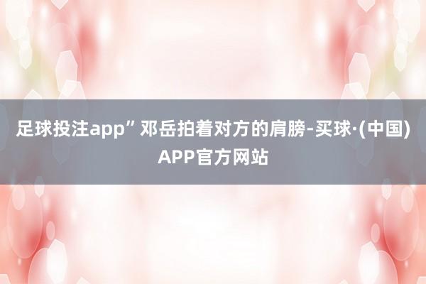 足球投注app”邓岳拍着对方的肩膀-买球·(中国)APP官方网站