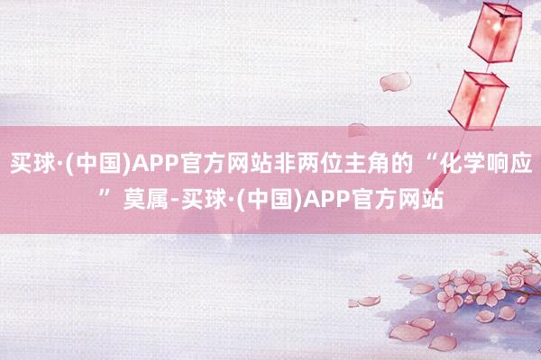 买球·(中国)APP官方网站非两位主角的 “化学响应” 莫属-买球·(中国)APP官方网站