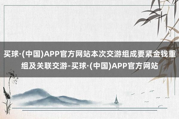 买球·(中国)APP官方网站本次交游组成要紧金钱重组及关联交游-买球·(中国)APP官方网站