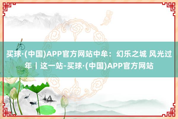 买球·(中国)APP官方网站中牟：幻乐之城 风光过年丨这一站-买球·(中国)APP官方网站
