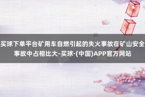 买球下单平台矿用车自燃引起的失火事故在矿山安全事故中占相比大-买球·(中国)APP官方网站