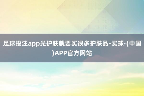 足球投注app光护肤就要买很多护肤品-买球·(中国)APP官方网站