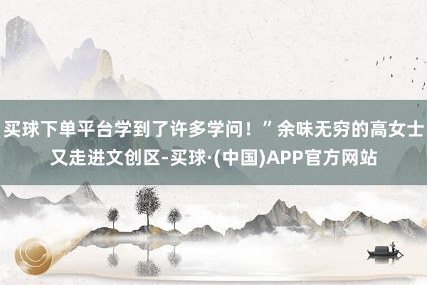 买球下单平台学到了许多学问！”余味无穷的高女士又走进文创区-买球·(中国)APP官方网站