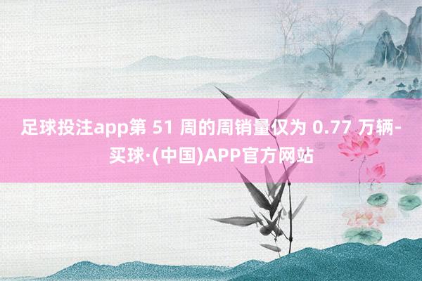 足球投注app第 51 周的周销量仅为 0.77 万辆-买球·(中国)APP官方网站