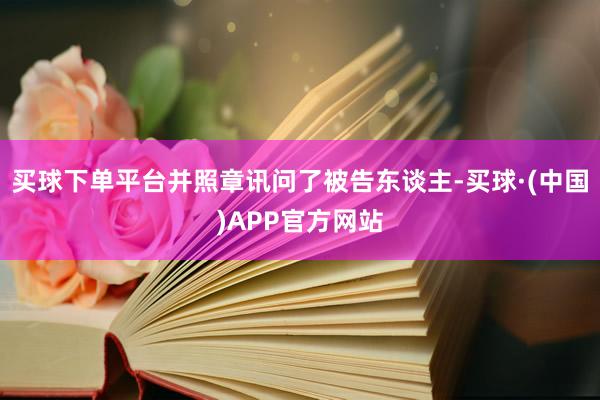 买球下单平台并照章讯问了被告东谈主-买球·(中国)APP官方网站