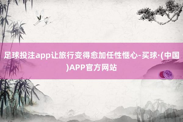 足球投注app让旅行变得愈加任性惬心-买球·(中国)APP官方网站