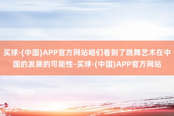 买球·(中国)APP官方网站咱们看到了跳舞艺术在中国的发展的可能性-买球·(中国)APP官方网站