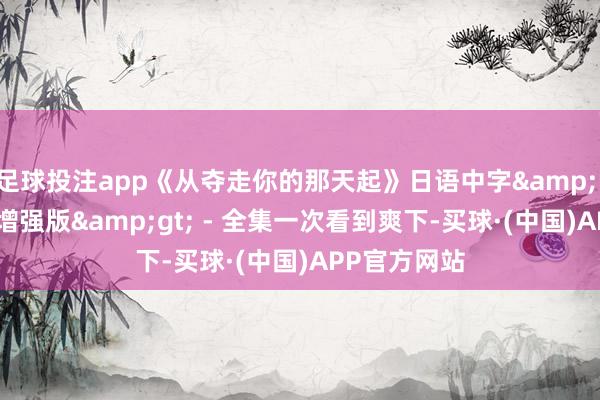 足球投注app《从夺走你的那天起》日语中字&lt;画质音量增强版&gt; - 全集一次看到爽下-买球·(中国)APP官方网站