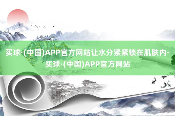 买球·(中国)APP官方网站让水分紧紧锁在肌肤内-买球·(中国)APP官方网站