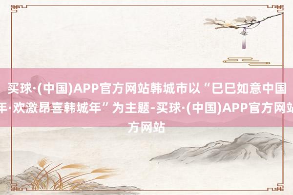 买球·(中国)APP官方网站韩城市以“巳巳如意中国年·欢激昂喜韩城年”为主题-买球·(中国)APP官方网站