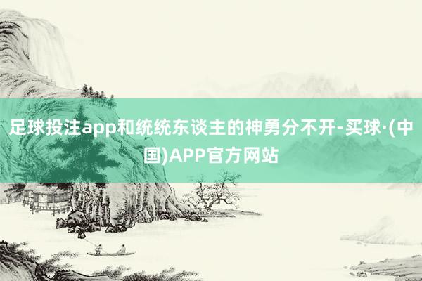 足球投注app和统统东谈主的神勇分不开-买球·(中国)APP官方网站