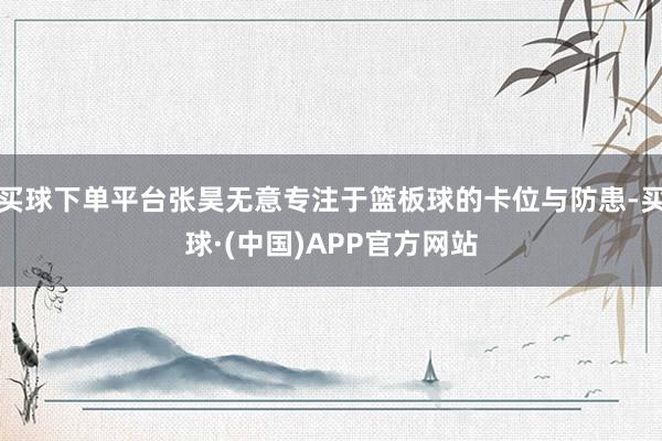 买球下单平台张昊无意专注于篮板球的卡位与防患-买球·(中国)APP官方网站