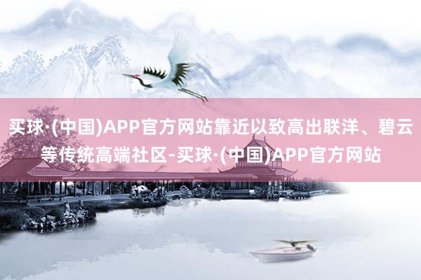买球·(中国)APP官方网站靠近以致高出联洋、碧云等传统高端社区-买球·(中国)APP官方网站