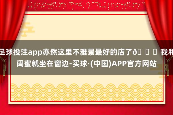 足球投注app亦然这里不雅景最好的店了👍我和闺蜜就坐在窗边-买球·(中国)APP官方网站