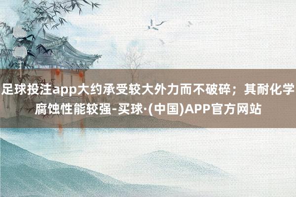 足球投注app大约承受较大外力而不破碎；其耐化学腐蚀性能较强-买球·(中国)APP官方网站