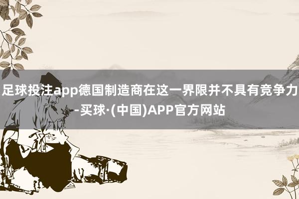 足球投注app德国制造商在这一界限并不具有竞争力-买球·(中国)APP官方网站