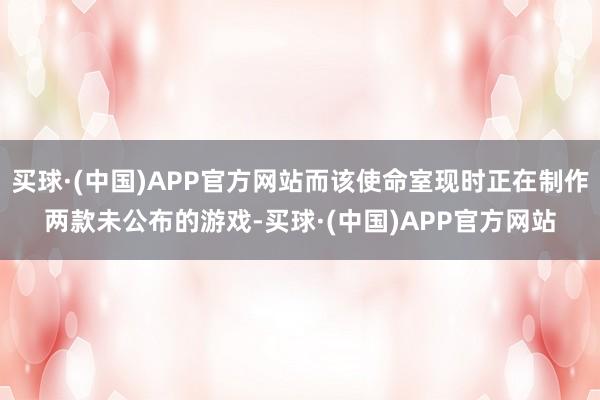 买球·(中国)APP官方网站而该使命室现时正在制作两款未公布的游戏-买球·(中国)APP官方网站