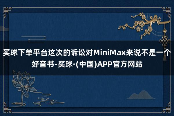 买球下单平台这次的诉讼对MiniMax来说不是一个好音书-买球·(中国)APP官方网站