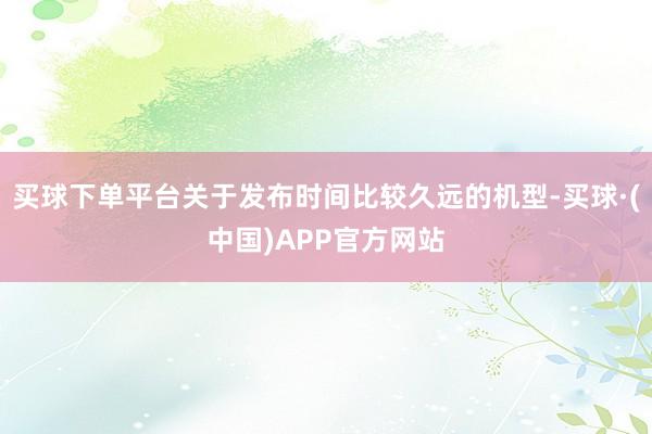 买球下单平台关于发布时间比较久远的机型-买球·(中国)APP官方网站