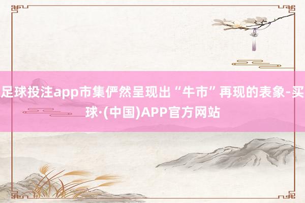 足球投注app市集俨然呈现出“牛市”再现的表象-买球·(中国)APP官方网站