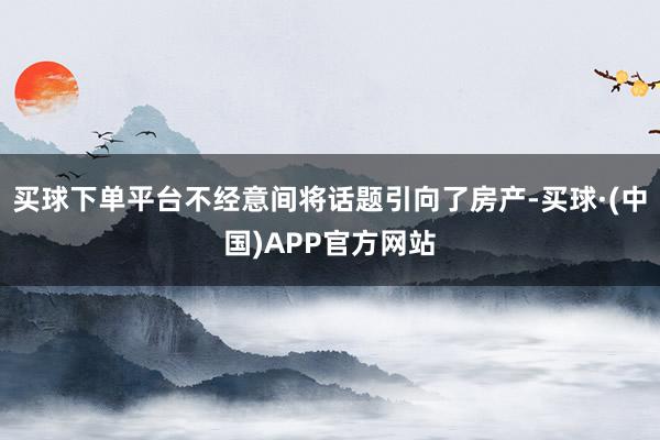 买球下单平台不经意间将话题引向了房产-买球·(中国)APP官方网站