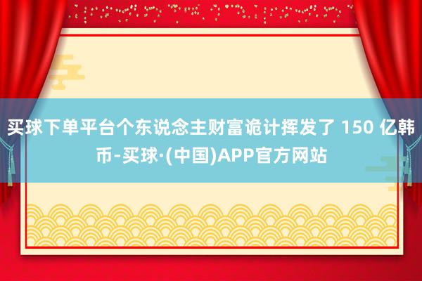 买球下单平台个东说念主财富诡计挥发了 150 亿韩币-买球·(中国)APP官方网站