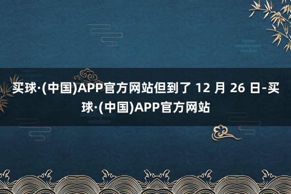 买球·(中国)APP官方网站但到了 12 月 26 日-买球·(中国)APP官方网站
