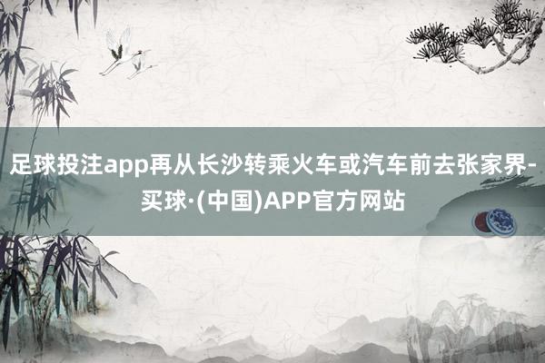 足球投注app再从长沙转乘火车或汽车前去张家界-买球·(中国)APP官方网站