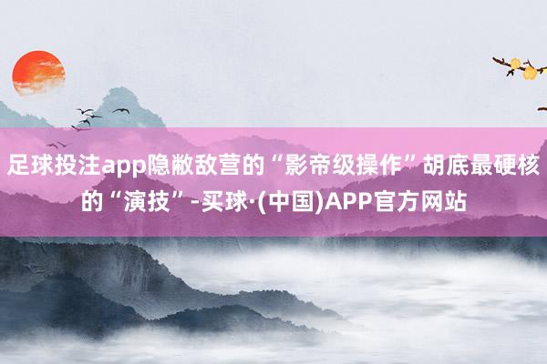 足球投注app隐敝敌营的“影帝级操作”胡底最硬核的“演技”-买球·(中国)APP官方网站