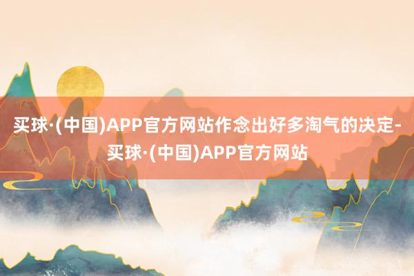 买球·(中国)APP官方网站作念出好多淘气的决定-买球·(中国)APP官方网站