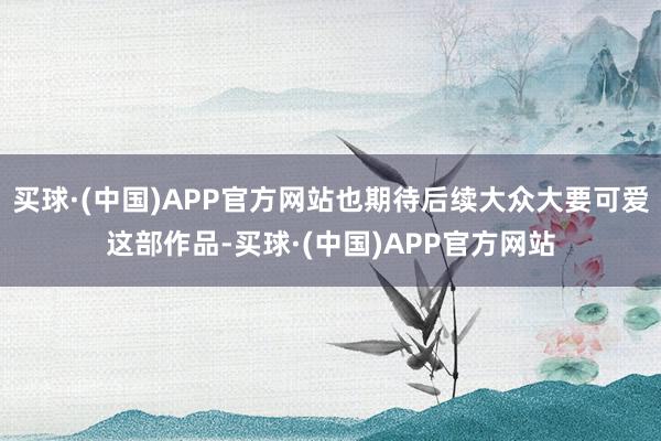 买球·(中国)APP官方网站也期待后续大众大要可爱这部作品-买球·(中国)APP官方网站