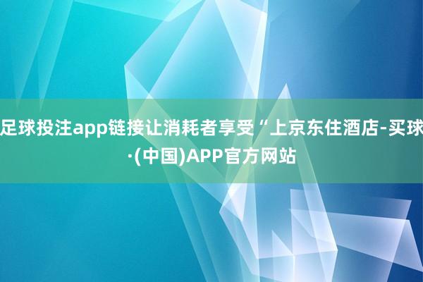 足球投注app链接让消耗者享受“上京东住酒店-买球·(中国)APP官方网站