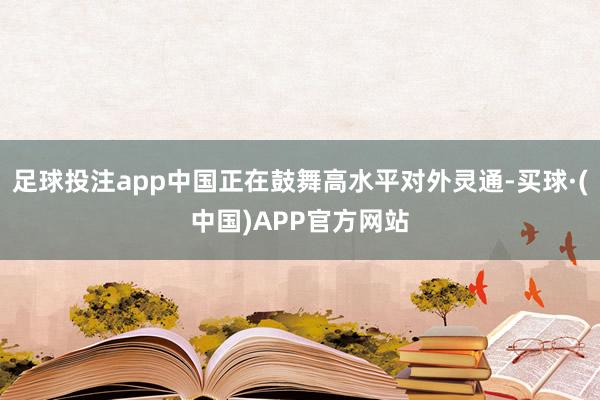 足球投注app中国正在鼓舞高水平对外灵通-买球·(中国)APP官方网站