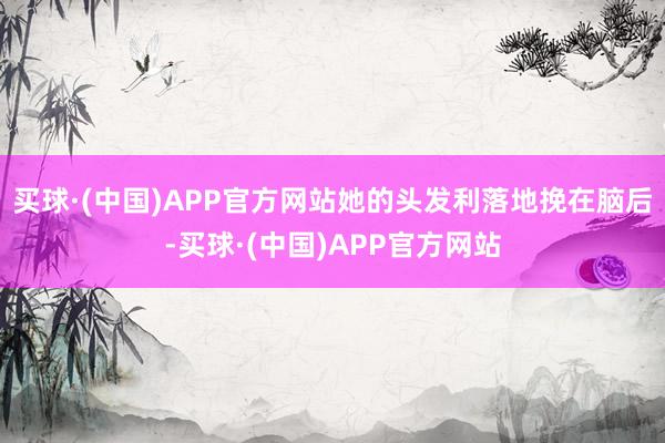 买球·(中国)APP官方网站她的头发利落地挽在脑后-买球·(中国)APP官方网站