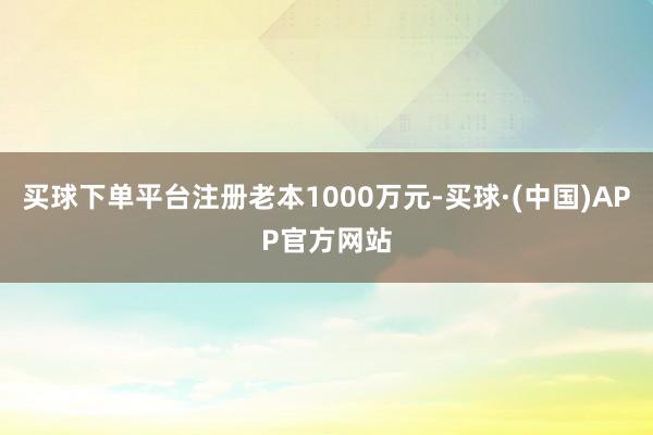 买球下单平台注册老本1000万元-买球·(中国)APP官方网站