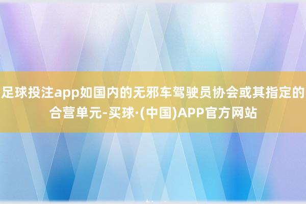 足球投注app如国内的无邪车驾驶员协会或其指定的合营单元-买球·(中国)APP官方网站