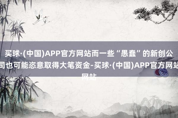 买球·(中国)APP官方网站而一些“愚蠢”的新创公司也可能恣意取得大笔资金-买球·(中国)APP官方网站