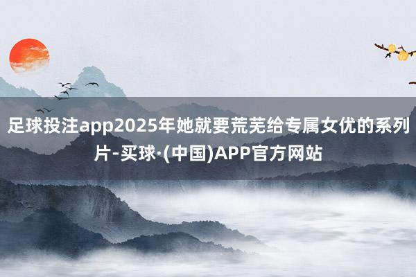 足球投注app2025年她就要荒芜给专属女优的系列片-买球·(中国)APP官方网站