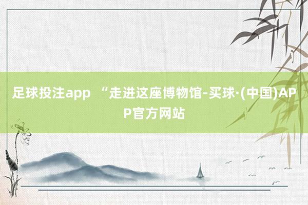 足球投注app  “走进这座博物馆-买球·(中国)APP官方网站