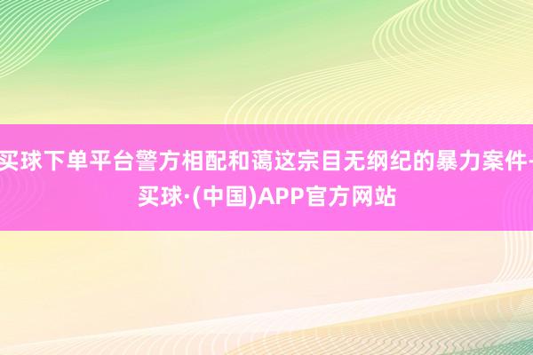 买球下单平台警方相配和蔼这宗目无纲纪的暴力案件-买球·(中国)APP官方网站