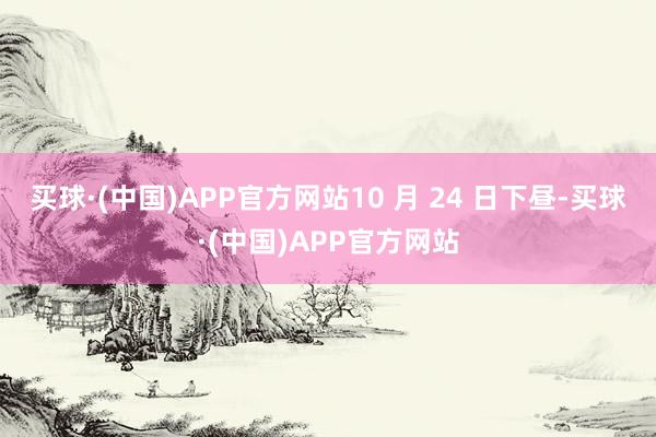 买球·(中国)APP官方网站10 月 24 日下昼-买球·(中国)APP官方网站