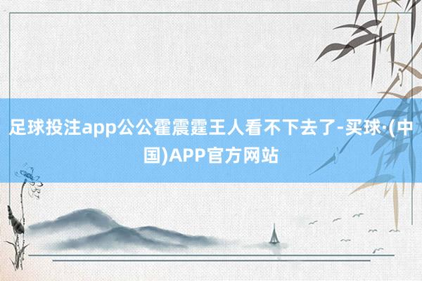 足球投注app公公霍震霆王人看不下去了-买球·(中国)APP官方网站