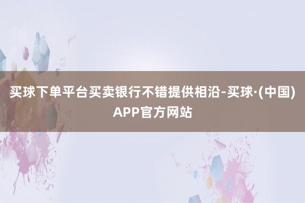 买球下单平台买卖银行不错提供相沿-买球·(中国)APP官方网站