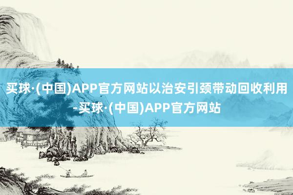 买球·(中国)APP官方网站以治安引颈带动回收利用-买球·(中国)APP官方网站
