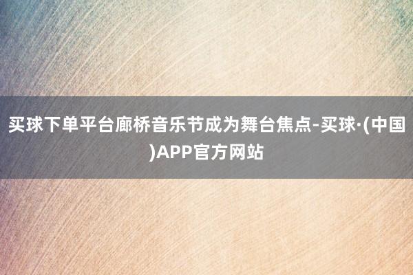 买球下单平台廊桥音乐节成为舞台焦点-买球·(中国)APP官方网站