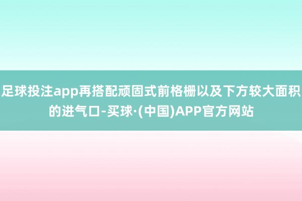 足球投注app再搭配顽固式前格栅以及下方较大面积的进气口-买球·(中国)APP官方网站
