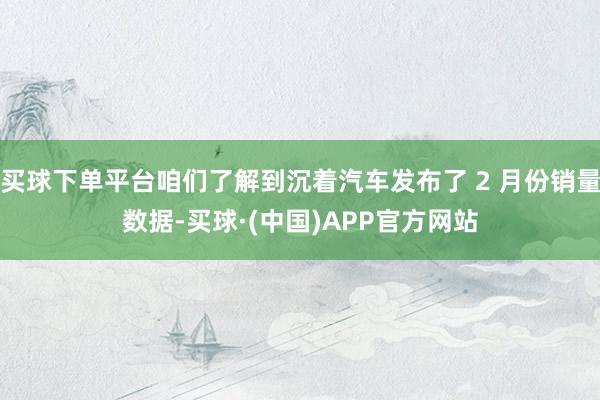 买球下单平台咱们了解到沉着汽车发布了 2 月份销量数据-买球·(中国)APP官方网站
