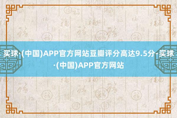 买球·(中国)APP官方网站豆瓣评分高达9.5分-买球·(中国)APP官方网站