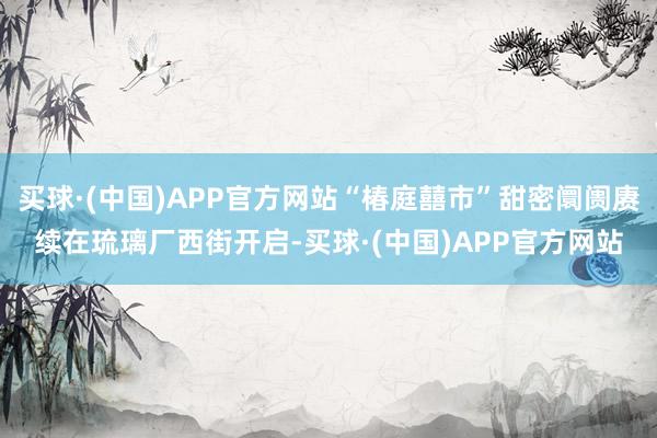 买球·(中国)APP官方网站“椿庭囍市”甜密阛阓赓续在琉璃厂西街开启-买球·(中国)APP官方网站