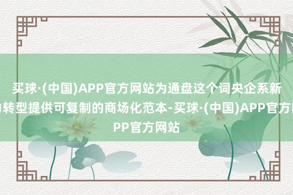 买球·(中国)APP官方网站为通盘这个词央企系新动力转型提供可复制的商场化范本-买球·(中国)APP官方网站